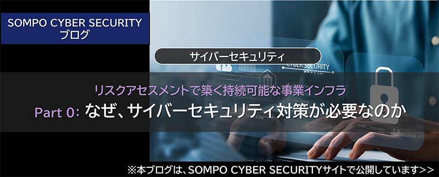 リスクアセスメントで築く持続可能な事業インフラ Part 0：なぜ、サイバーセキュリティ対策が必要なのか（※SOMPO CYBER SECURITYサイトへ移動します）