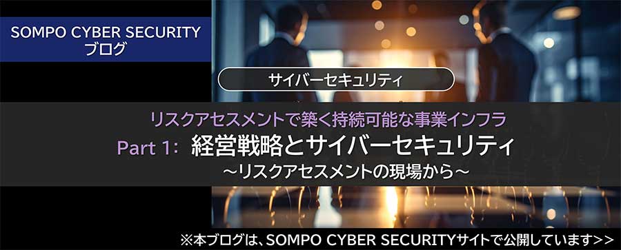 リスクアセスメントで築く持続可能な事業インフラ Part 1：経営戦略とサイバーセキュリティ ～リスクアセスメントの現場から～（※SOMPO CYBER SECURITYサイトへ移動します）