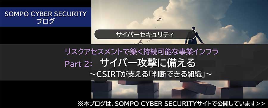リスクアセスメントで築く持続可能な事業インフラ Part 2：サイバー攻撃に備える ～CSIRTが支える「判断できる組織」～（※SOMPO CYBER SECURITYサイトへ移動します）