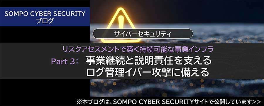 リスクアセスメントで築く持続可能な事業インフラ Part ３：事業継続と説明責任を支えるログ管理イバー攻撃に備える（※SOMPO CYBER SECURITYサイトへ移動します）