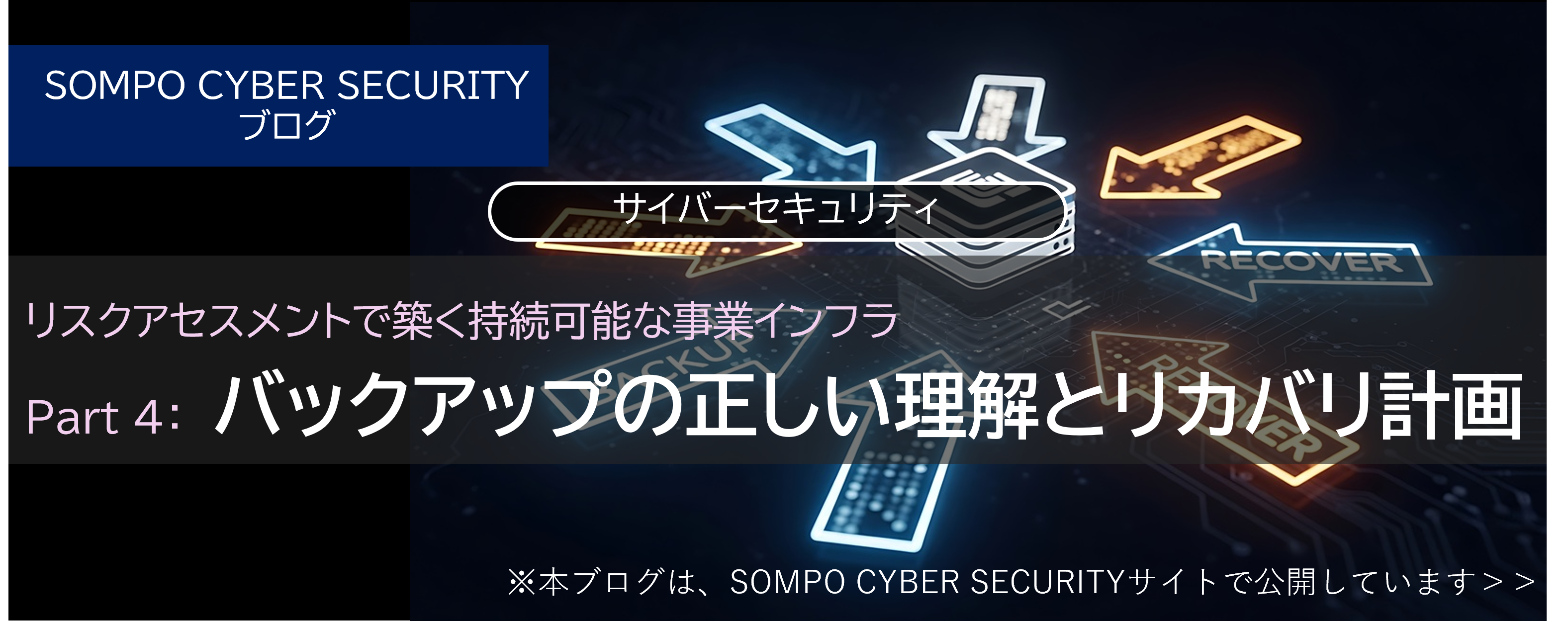 リスクアセスメントで築く持続可能な事業インフラ Part 4：バックアップの正しい理解とリカバリ計画（※SOMPO CYBER SECURITYサイトへ移動します）