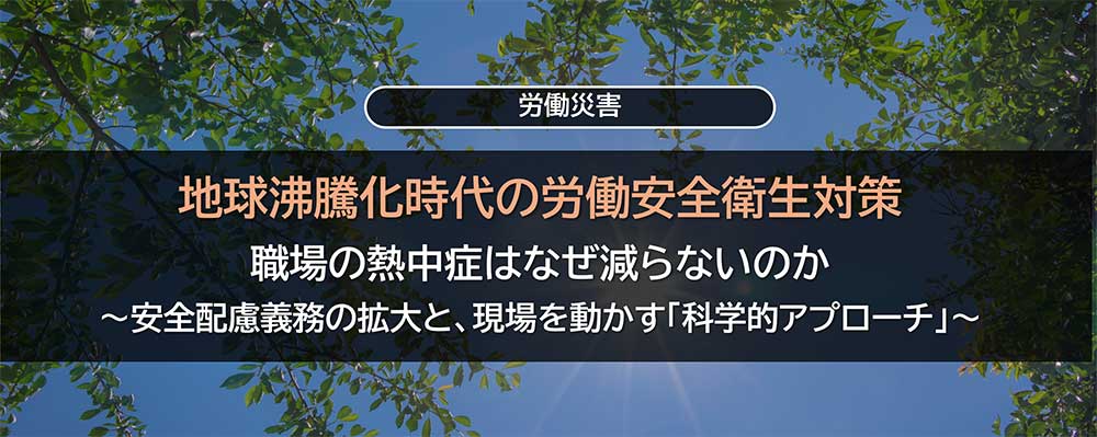 地球沸騰化時代の労働安全衛生対策：職場の熱中症はなぜ減らないのか〜安全配慮義務の拡大と、現場を動かす「科学的アプローチ」〜