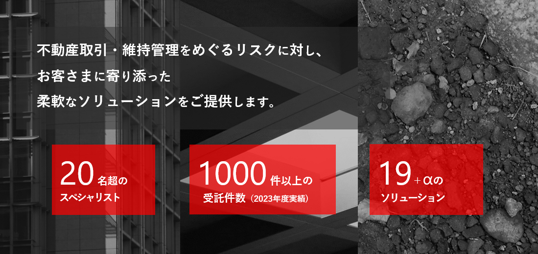 不動産取引・維持管理をめぐるリスクに対し、お客さまに寄り添った柔軟なソリューションをご提供します。20名超のスペシャリスト、1000件以上の受託件数（2023年度実績）、19+αのソリューション