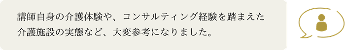 講師自身の介護体験や、コンサルティング経験を踏まえた介護施設の実態など、大変参考になりました。