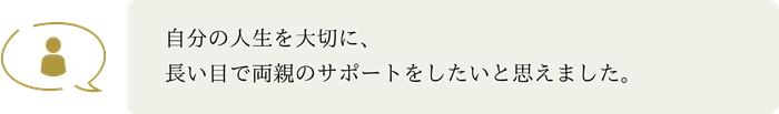 自分の人生を大切に、 長い目で両親のサポートをしたいと思えました。