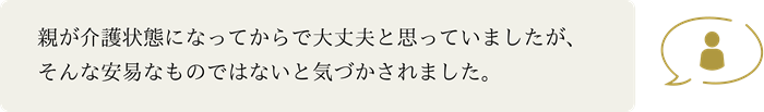 親が介護状態になってからで大丈夫と思っていましたが、そんな安易なものではないと気づかされました。