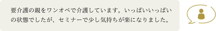 要介護の親をワンオペで介護しています。いっぱいいっぱいの状態でしたが、セミナーで少し気持ちが楽になりました。